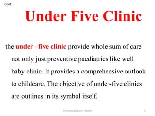 Cont…
the under –five clinic provide whole sum of care
not only just preventive paediatrics like well
baby clinic. It provides a comprehensive outlook
to childcare. The objective of under-five clinics
are outlines in its symbol itself.
Under Five Clinic
5R Dhaker, Lecturer, PCNMS
 