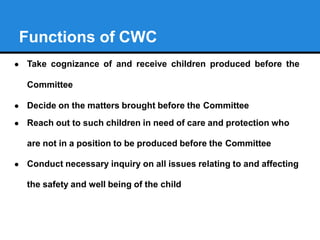 Functions of CWC
● Take cognizance of and receive children produced before the
Committee
● Decide on the matters brought b...