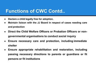 Functions of CWC Contd..
● Declare a child legally free for adoption.
● Maintain liaison with the JJ Board in respect of c...