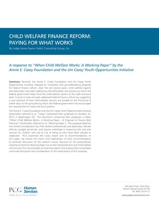 CHILD WELFARE FINANCE REFORM:
PAYING FOR WHAT WORKS
By Judge James Payne, Public Consulting Group, Inc.

A response to “When Child Welfare Works: A Working Paper” by the
Annie E. Casey Foundation and the Jim Casey Youth Opportunities Initiative
Summary: Recently, the Annie E. Casey Foundation and Jim Casey Youth
Opportunities Initiative released an innovative and groundbreaking proposal
for federal finance reform. Over the last several years, child welfare experts
and advocates have been addressing the philosophy and process by which the
federal government helps fund the child welfare system at the state and local
level. Concerns have primarily addressed federal finance reform by suggesting
a vast overhaul of how child welfare services are funded on the front-end to
better align to the principles by which the federal government has encouraged
the improvement of state and local systems.
The Annie E. Casey Foundation and the Jim Casey Youth Opportunities Initiative
(hereinafter referred to as “Casey”) presented their proposals on October 23,
2013 in Washington DC. The document containing their proposals is titled,
“When Child Welfare Works: A Working Paper – A Proposal to Finance Best
Practices” (hereinafter referred to as “Working Paper”). This proposal deserves
the utmost consideration by child welfare professionals and advocates, elected
officials, budget personnel, and anyone interested in improving the care and
services for children who are at risk of being or who have been abused or
neglected. PCG examined the Casey report and its recommendations. In
this paper, we review the merits and implications of each recommendation
to promote discussion of the system’s future. Because of the extraordinary
importance that this Working Paper has to the child protection and child welfare
community, PCG has provided an extensive report and analysis here to facilitate
continued discussion and consideration of the implications of this proposal.

148 State Street, Tenth Floor
Boston, Massachusetts 02109
tel: (800) 210-6113
www.pcghumanservices.com

 