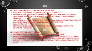 2001
• THE PROMOTING SAFE AND STABLE FAMILIES
• WHICH REAUTHORIZED FOUNDING FOR THE NEXT 5 YEARS.
• INCLUDING THE AMENDMENT TO STRENGHENING PARENTAL RELATIONSHIP BY
ADDING THE DEFINITION OF HEALTHY MARRIAGES TO THE “FAMILY SUPPORT
SERVICES.”
• ADDING THE SUPPORT FOR INFANT SAFE HAVEN PROGRAMS, WHICH WILL BE FOUND
UNDER THE DEFINITION OF FAMILY PRESERVATION SERVICES.
• OPENING UP NEW FUNDING.
• THERE WAS AUTHORIZED FUNDING FOR POST-SECONDARY EDUCATION AND
TRAINGING VOUCHERS.
2003
• THE ADOPTION PROMOTION ACT
• AUTHORIZING INCENTIVE PAYMENT FOR ANOTHER FIVE YEARS .
• THIS AMENDEDMENT OF INCENTIVE AWARDS TO CHILDREN WITH SPECIAL NEEDS.
• WHICH LIMITED FUNDING FOR CHILDREN NINE AND UNDER WITH SPECIAL NEEDS.
• THEN AN INCREASED INCENTIVE FOR ADOPTION OF NINE AND OLDER IN FOSTER
CARE.
2
 