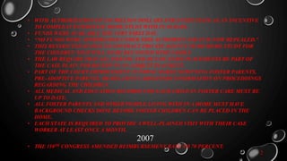 • WITH AUTHORIZATION OF $10 MILLION DOLLARS FOR EVERY STATE AS AN INCENTIVE
TO COMPLEAT INTERSTATE HOME STUDY WITH IN 30 DAYS.
• FUNDS WERE AVAILABLE THE VERY FIRST DAY.
• “NO FUNDS WERE APPRPRIATED UNDER THIS AUTHORITY AND IT IS NOW REPEALED.”
• THIS RESTRICTED STATES TO CONTRACT PRIVATE AGENCY TO DO HOME STUDY FOR
THE CHILDREN THAT WILL NO BE REUNIFIED WITH FAMILY.
• THE LAW REQUIRS THAT ALL INSTATE AND OUT OF STATE PLACEMENTS BE PART OF
THE CASE PLAIN FOR REVIEW IN AN ADIQUIT PLACMENT.
• PART OF THE COURT IMPROVEMENT FUNDING MAKES NOTIFYING FOSTER PARENTS,
PRE-ADOPTIVE PARENTS, OR RELATIVE CAREGIVERS INFORMATION ON PROCEDDINGS
REGARDING THE CHILDREN.
• ALL MEDICAL AND EDUCATION RECORDS FOR EACH CHILD IN FOSTER CARE MUST BE
UP TO DATE.
• ALL FOSTER PARENTS AND OTHER PEOPLE LIVING WITH IN A HOME MUST HAVE
BACKGROUND CHECKS DONE BEFORE FOSTER CHILDREN CAN BE PLACED IN THE
HOME.
• EACH STATE IS REQUIRED TO PROVIDE A WELL-PLAINED VISIT WITH THEIR CASE
WORKER AT LEAST ONCE A MONTH.
2007
• THE 110TH CONGRESS AMENDED REIMBURSEMENT RATE TO 70 PERCENT.
2
 