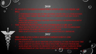 2010
• IN AUGUST CONGRESS PASSED EDUCATION JOBS AND MEDICAID
BILL
• A TEMPORATY INCREASE IN THE GENERAL FUND FOR A 3.2 PERCENTAGE
IN THE FIRST THREE MONTHS, THEN A 1.2 PERCENT FOR THE NEXT 3
MONTHS.
• THEN THE PROGRAM WILL RETURN TO IT’S REGULAR REIMBURSEMENT
RATES BY JULY 1, 2011.
• THE PATIENT PROTECTION AND AFFORDABLE CARE ACT
• THAT YOUTH THAT ARE AGING OUT OF CARE HAVE THE INFORMATION
AND POWER TO MAKE HEALTH CARE DECISIONS.
• THIS ALSO INCLUDES FOSTER CARE INDEPENDENCE PROGRAM.
2011
• THE CHILD AND FAMILY SERVICES IMPROVEMENT AND
INNOVATION ACT
• THAT EACH STATE MUST PROVIDE (ON-FEDERAL) FUNDS TO RECEIVE THE
FULL AMOUNT ALLOTED THE CHILD WELFARE SERVICES PROGRAMS.
• ALSO REQUIRE STATES TO PROMOTE SAFE AND STABLE FAMILIES WITH
AN DESCRIBED OF THE POPULATION THAT IS AT THE GREATES RISK.
2
 