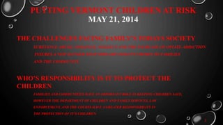 PUTTING VERMONT CHILDREN AT RISK
MAY 21, 2014
THE CHALLENGES FACING FAMILY’S TODAYS SOCIETY
SUBSTANCE ABUSE, VIOLENCE, NEGLECT AND THE INCREASE OF OPIATE ADDICTION
INSURES A NEW DANGER THAT SPREADS VIOLENT CRIMES TO FAMILIES
AND THE COMMUNITY.
WHO’S RESPONSIBILITY IS IT TO PROTECT THE
CHILDREN
FAMILIES AND COMMUNITIES HAVE AN IMPORTANT ROLE IN KEEPING CHILDREN SAFE,
HOWEVER THE DEPARTMENT OF CHILDREN AND FAMILY SERVICES, LAW
ENFORCEMENT, AND THE COURTS HAVE A GREATER RESPONSIBILITY IN
THE PROTECTION OF IT’S CHILDREN.
3
 