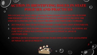 ACTION IN IDENTIFYING ISSUES IN STATE
POLICIES AND PRACTICES
WE CAN NOT SAY THAT THESE CHANGES WOULD HAVE CHANGED THE OUTCOME
FOR PEIGHTON AND DEZIRAE, HOWEVER MOVING FORWARD WE BELIEVE THE
STEPS OUTLINED BELOW WILL HELP CHILDREN AND STRENGTHEN FAMILIES
1. DCF POLICIES AROUND RETUNING CUSTODY AND REUNIFICATION WITH PARENTS.
2. REQUIREMENT THAT SENIOR LEADERSHIP IN CENTRAL OFFICE, REVIEWING ALL
CASE THAT A CHILD HAS EXPERIENCED SERIOUS PHYSICAL ABUSE IS
CONTEMPLATED.
3. CENTRAL OFFICE OVERSIGHT EXTENDS TO REUNIFICATION WITH ALLEGATIONS
OF PHYSICAL ABUSE IS PRESENT.
3
 