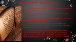 THE REVIEW OF POLICIES
“IMPLEMENT NEW POICIES THAT WILL HIGHTEN THE REVIEW
STANDARDS IN CERTIN CASES.”
“EVALUATE REORGANIZATION OF DCF TO BETTER TARGET
THE CORE MISSION.”
“STRENGTHEN DCF RESOURCES TO INCREASE ITS ABILITY TO
RESPOND TO CHILDREN IN NEED.”
“INCREASE TRAINING FOR DCF AND FOR OTHER STATE
AGENCIES AND BRANCHES REGARDING PARENTAL DRUG ADDICTION
AND ABUSE OF VERY YOUNG CHILDREN.”
****(“DCF WILL ALSO WORK WITH STAKEHOLDERS TO DEVELOP
FURTHER TRAINING FOR THOSE IN LAW ENFORCEMENT, LEGAL
COMMUNITY, MENTAL COMMUNITY, JUDICIARY AND THOSE HOW PLAY
A ROLE IN THE DECISIONS THAT AFFECT THE SAFETY OF CHILDREN.”)
3
 
