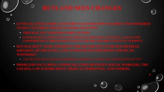 RUTLAND SEES CHANGES
• LYNNE KLAM HAS REPLACED JOHN ZALENSKI HOW HAS BEEN TRANSFERRED
TO DCF CENTERAL OFFICE IN ESSEX JUNCTION
• THIS WAS NOT A DISCIPLINAREY ACTION.
• ENSURING RUTLANDS OFFICE HAS STRONG SUPERVISION AND STAFF, ALONG WITH
COMPERHENSIVE PROCEDURES IN PLACE FOR THE CHILDREN SAFETY IN VERMONT.
• DCF HAS BEEN “SCRUTINIZED IN THE DEATHS OF 2-YEAR-OLD DEZIRAE
SHELDON, OF POULTNEY, AND 15-MONTH-OLD PEIGHTON GERAW, OF
WINOOSKI.”
• THE DEATHS HAVE BEEN DETERMINED A HOMICID “UNDER THE SUPERVISION OF DCF.”
• PROBLEMS INCLUDING COMMUNICATION BETWEEN SOCIAL WORKERS, THE
COURTS, LAW ENFORCMENT, MEDICAL PERSONNEL, AND OTHERS
4
 