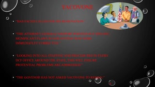 YACOVONE
• “HAS FACED CALLES FOR HIS RESIGNATION.”
• “THE ATTORNEY GENERAL’S REPORT POINTED OUT SPECIFIC,
SIGNIFICANT FLAWS IN OUR SYSTEM THAT WERE
IMMEDIATLEY CORRECTED.”
• “LOOKING INTO ALL STAFFING AND PROCEDURES IN EVERY
DCF OFFICE AROUND THE STATE, THIS WILL ENSURE
PROTENTIAL PROBLEMS ARE ADDRESSED.”
• “THE GOVENOR HAS NOT ASKED YACOVONE TO RESIGN.”
4
 
