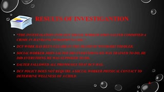 RESULTS OF INVESTIGANTION
• “THE INVESTAGATION INTO DCF SOCIAL WORKER JOHN SALTER COMMITED A
CRIME IN HANDLING PEIGHTON’S CASE.”
• DCF WORK HAS BEEN CLEARD IN THE DEATH OF WINOOSKI TODDLER.
• SOCIAL WORKER JOHN SALTER DID EVERYTHING HE WAS TRAINED TO DO, HE
DID EVERYTHING HE WAS SUPPOSED TO DO.
• SALTER FALLOWED ALL PROTOCOLS THAT DCF HAS.
• DCF POLICY DOES NOT REQUIRE A SOCIAL WORKER PHYSICAL CONTACT TO
DETERMINE WELLNESS OF A CHILD.
6
 