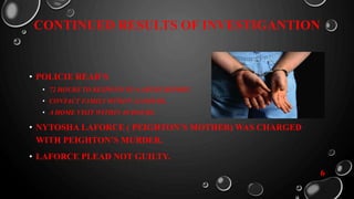 CONTINUED RESULTS OF INVESTIGANTION
• POLICIE READ’S
• 72 HOURS TO RESPOND TO A ABUSE REPORT.
• CONTACT FAMILY WITHIN 24 HOURS.
• A HOME VISIT WITHIN 48 HOURS.
• NYTOSHA LAFORCE ( PEIGHTON’S MOTHER) WAS CHARGED
WITH PEIGHTON’S MURDER.
• LAFORCE PLEAD NOT GUILTY.
6
 