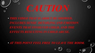 CAUTION
• THIS VIDEO THAT IS ABOUT BE SHOWED,
INCLUDES SENSE DETAILING AND EMOTION
EVENTS THAT INVOLVED CHILD, AND THE
EFFECTS RESULTING IN CHILD ABUSE.
• AT THIS POINT FEEL FREE TO LEAVE THE ROOM.
 