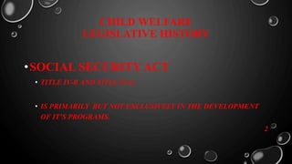 CHILD WELFARE
LEGISLATIVE HISTORY
•SOCIAL SECURITY ACT
• TITLE IV-B AND TITLE IV-E.
• IS PRIMARILY BUT NOT EXCLUSIVELY IN THE DEVELOPMENT
OF IT’S PROGRAMS.
2
 