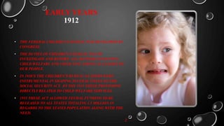 EARLY YEARS
1912
• THE FEDERAL CHILDREN’S BUREAU WAS DEVELOPED BY
CONGRESS.
• THE DUTIES OF CHILDREN’S BUREAU WAS TO
INVESTIGATE AND REPORT. ALL MATTERS EFFECTING
CHILD WELFARE AND CHILD LIFE AMONG AL CLASSES OF
OUR PEOPLE.
• IN 1930’S THE CHILDREN’S BUREAU LEADERS WERE
INSTRUMENTAL IN SHAPING SEVERAL TITLES TO THE
SOCIAL SECURITY ACT. BY THE 1935 THESE PROVISIONS
DIRECTLY RELATED TO CHILD WELFARE SERVICES.
• 1935 THESE ACT ALLOWED FEUDAL FUNDING TO BE
RELEASED TO ALL STATES TOTALING 1.5 MILLION IN
REGARDS TO THE STATES POPULATION ALONG WITH THE
NEED.
2
 