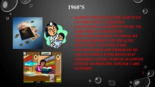 1960’S
• RAISED CHILD WELFARE SERVICES
FUNDING TO $ 25 MILLION.
• EACH STATE ALLOTMENT TO BE NO
LESS THEN 50 THOUSAND.
• NEW AND SEPARATE FUNDING BY
THE DEPARTMENT OF HEALTH,
EDUCATION, AND WELFARE.
• 1962 RENAMED ADC PROGRAM TO
AID TO FAMILY WITH DEPENDAT
CHILDREN (AFDC) WHICH ALLOWED
STATES TO PROVIDE FOSTER CARE
SUPPORT.
2
 