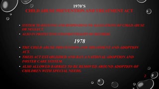 1970’S
CHILD ABUSE PREVENTION AND TREATMENT ACT
• SYSTEM TO RECIVING AND RESPONDING TO ALLEGATIONS OF CHILD ABUSE
OR NEGLECT.
• ALSO IN PROTECTING CONFIDENTIALITY OF RECORDS.
1978
• THE CHILD ABUSE PREVENTION AND TREATMENT AND ADOPTION
ACT.
• THEIS ACT ESTABLISHED AND RAN A NATIONAL ADOPTION AND
FOSTER CARE SYSTEM.
• ALSO ALLOWED BARRIES TO BE REMOVED AROUND ADOPTION OF
CHILDREN WITH SPECIAL NEEDS.
2
 