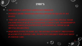 1980’S
• THE FEDERAL ADOPTION ASSISTANCE PROGRAM.
• FEDERAL SHARE PROGRAM COST WAS CHNGED TO EQUALL IN ALL
STATES.
• “THE LAW ALLOWED STATES TO STIPULATE WHAT THE SPECIAL NEEDS
FACTORS WOULD BE BUT IT SUGGESTED A CHILD’S AGE, MEMBERSHIP IN
A SIBLING GROUP, RACE/ETHNICITY, AND EMTIONAL, PHYSICAL OR
MENTAL DISABILITIES.
• REQUIRED STATES TO MAKE ALL “REASONBLE EFFORT’S” PREVENTING
PLACEMENT IN FOSTER CARE, TO REUNITE CHILDREN WHO HAVE BEEN
IN FOSTER CARE.
2
 