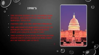 1990’S
• THE SECOND SESSION 101 ST CONGRESS MADE
SEVERAL AMENDMENTS TO CHILD WELFARE
SERVICES / TITLE IV-E.
• FOSTER CARE AND THE ADOPTION PROGRAM.
• THE AMENDMENTS REQUIRED EACH STATE TO
SEPARATE TRADITIONAL ADMINISTRATIVE
COSTS AND CHILD PLACEMENT COST.
• THIS ALLOWED EACH STATE TO OFFER YOUTHS
INDEPENDENT LIVING SERVICES WHO AGREE
OUT OF FOSTER CARE UP TO 21.
2
 