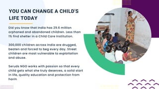 Did you know that India has 29.6 million
orphaned and abandoned children. Less than
1% find shelter in a Child Care Institution.
300,000 children across India are drugged,
beaten and forced to beg every day. Street
children are most vulnerable to exploitation
and abuse.
Seruds NGO works with passion so that every
child gets what she truly deserves, a solid start
in life, quality education and protection from
harm
YOU CAN CHANGE A CHILD'S
LIFE TODAY
 
