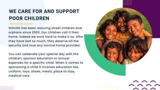 SERUDS has been rescuing street children and
orphans since 2003. Our children call it their
home. Indeed we work hard to make it so. After
they have lost so much, they deserve all the
security and love any normal home provides.
You can celebrate your special day with the
children, sponsor education or annual
expenses for a specific child. When it comes to
sponsoring a child it involves education fee,
uniform, toys, shoes, meals, place to stay,
medical care
WE CARE FOR AND SUPPORT
POOR CHILDREN
 
