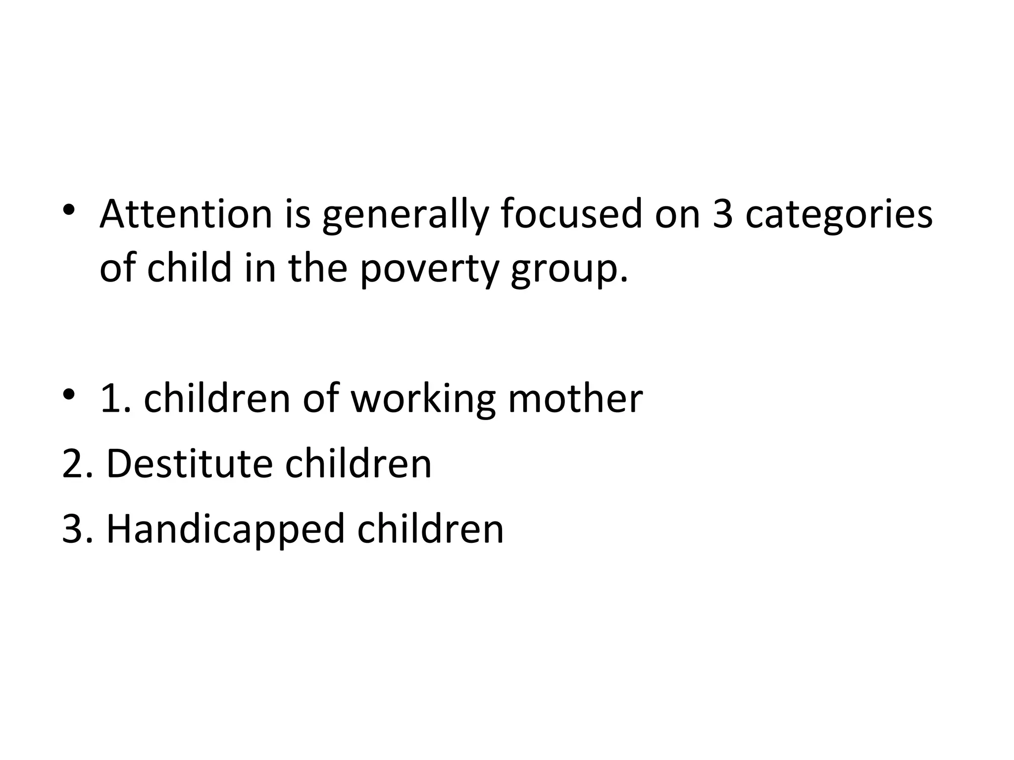 • Attention is generally focused on 3 categories
of child in the poverty group.
• 1. children of working mother
2. Destitute children
3. Handicapped children