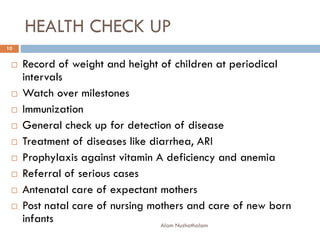 HEALTH CHECK UP
 Record of weight and height of children at periodical
intervals
 Watch over milestones
 Immunization
 General check up for detection of disease
 Treatment of diseases like diarrhea, ARI
 Prophylaxis against vitamin A deficiency and anemia
 Referral of serious cases
 Antenatal care of expectant mothers
 Post natal care of nursing mothers and care of new born
infants
10
Alam Nuzhathalam
 