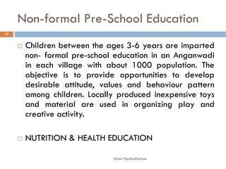 Non-formal Pre-School Education
 Children between the ages 3-6 years are imparted
non- formal pre-school education in an Anganwadi
in each village with about 1000 population. The
objective is to provide opportunities to develop
desirable attitude, values and behaviour pattern
among children. Locally produced inexpensive toys
and material are used in organizing play and
creative activity.
 NUTRITION & HEALTH EDUCATION
13
Alam Nuzhathalam
 