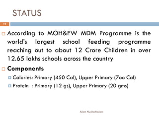 STATUS
 According to MOH&FW MDM Programme is the
world’s largest school feeding programme
reaching out to about 12 Crore Children in over
12.65 lakhs schools across the country
 Components
 Calories: Primary (450 Cal), Upper Primary (7oo Cal)
 Protein : Primary (12 gs), Upper Primary (20 gms)
19
Alam Nuzhathalam
 