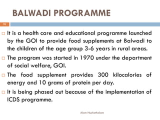 BALWADI PROGRAMME
 It is a health care and educational programme launched
by the GOI to provide food supplements at Balwadi to
the children of the age group 3-6 years in rural areas.
 The program was started in 1970 under the department
of social welfare, GOI.
 The food supplement provides 300 kilocalories of
energy and 10 grams of protein per day.
 It is being phased out because of the implementation of
ICDS programme.
21
Alam Nuzhathalam
 