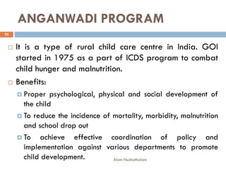 ANGANWADI PROGRAM
 It is a type of rural child care centre in India. GOI
started in 1975 as a part of ICDS program to combat
child hunger and malnutrition.
 Benefits:
 Proper psychological, physical and social development of
the child
 To reduce the incidence of mortality, morbidity, malnutrition
and school drop out
 To achieve effective coordination of policy and
implementation against various departments to promote
child development.
22
Alam Nuzhathalam
 