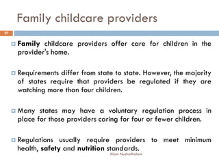 Family childcare providers
 Family childcare providers offer care for children in the
provider's home.
 Requirements differ from state to state. However, the majority
of states require that providers be regulated if they are
watching more than four children.
 Many states may have a voluntary regulation process in
place for those providers caring for four or fewer children.
 Regulations usually require providers to meet minimum
health, safety and nutrition standards.
27
Alam Nuzhathalam
 