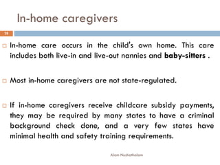 In-home caregivers
 In-home care occurs in the child's own home. This care
includes both live-in and live-out nannies and baby-sitters .
 Most in-home caregivers are not state-regulated.
 If in-home caregivers receive childcare subsidy payments,
they may be required by many states to have a criminal
background check done, and a very few states have
minimal health and safety training requirements.
28
Alam Nuzhathalam
 