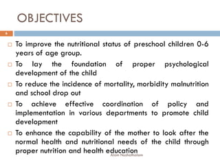 OBJECTIVES
 To improve the nutritional status of preschool children 0-6
years of age group.
 To lay the foundation of proper psychological
development of the child
 To reduce the incidence of mortality, morbidity malnutrition
and school drop out
 To achieve effective coordination of policy and
implementation in various departments to promote child
development
 To enhance the capability of the mother to look after the
normal health and nutritional needs of the child through
proper nutrition and health education
6
Alam Nuzhathalam
 