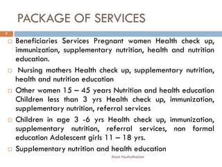 PACKAGE OF SERVICES
 Beneficiaries Services Pregnant women Health check up,
immunization, supplementary nutrition, health and nutrition
education.
 Nursing mothers Health check up, supplementary nutrition,
health and nutrition education
 Other women 15 – 45 years Nutrition and health education
Children less than 3 yrs Health check up, immunization,
supplementary nutrition, referral services
 Children in age 3 -6 yrs Health check up, immunization,
supplementary nutrition, referral services, non formal
education Adolescent girls 11 – 18 yrs.
 Supplementary nutrition and health education
7
Alam Nuzhathalam
 