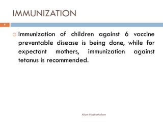 IMMUNIZATION
 Immunization of children against 6 vaccine
preventable disease is being done, while for
expectant mothers, immunization against
tetanus is recommended.
9
Alam Nuzhathalam
 