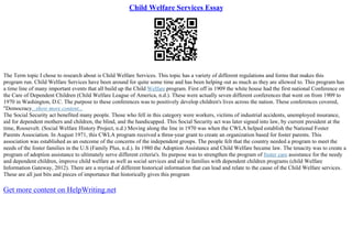 Child Welfare Services Essay
The Term topic I chose to research about is Child Welfare Services. This topic has a variety of different regulations and forms that makes this
program run. Child Welfare Services have been around for quite some time and has been helping out as much as they are allowed to. This program has
a time line of many important events that all build up the Child Welfare program. First off in 1909 the white house had the first national Conference on
the Care of Dependent Children (Child Welfare League of America, n.d.). These were actually seven different conferences that went on from 1909 to
1970 in Washington, D.C. The purpose to these conferences was to positively develop children's lives across the nation. These conferences covered,
"Democracy...show more content...
The Social Security act benefited many people. Those who fell in this category were workers, victims of industrial accidents, unemployed insurance,
aid for dependent mothers and children, the blind, and the handicapped. This Social Security act was later signed into law, by current president at the
time, Roosevelt. (Social Welfare History Project, n.d.) Moving along the line in 1970 was when the CWLA helped establish the National Foster
Parents Association. In August 1971, this CWLA program received a three–year grant to create an organization based for foster parents. This
association was established as an outcome of the concerns of the independent groups. The people felt that the country needed a program to meet the
needs of the foster families in the U.S (Family Plus, n.d.). In 1980 the Adoption Assistance and Child Welfare became law. The tenacity was to create a
program of adoption assistance to ultimately serve different criteria's. Its purpose was to strengthen the program of foster care assistance for the needy
and dependent children, improve child welfare as well as social services and aid to families with dependent children programs (child Welfare
Information Gateway, 2012). There are a myriad of different historical information that can lead and relate to the cause of the Child Welfare services.
These are all just bits and pieces of importance that historically gives this program
Get more content on HelpWriting.net
 