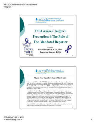 RCDS: Early Intervention & Enrichment
Program




                                                                     Presents



                                      Child Abuse & Neglect:
                                     Prevention & The Role of
                                     The Mandated Reporter
                                                                   Facilitated by:

                                                Dawn Mastoridis, M.Ed., CAGS
                                                  Executive Director, RCDS
                                                                                                                       1




                                       About Your Speaker: Dawn Mastoridis

                         In August of 2007, I joined The MENTOR Network as their State Director for the New York
                         area. The MENTOR Network is a national human service organization that offers a wide range
                         of community-based programs for at-risk adults & children. I serve as the Executive Director for
                         Rockland Child Development Services (RCDS) which provides home, community & center-
                         based Early Intervention services within the Bronx, Queens, Brooklyn & Manhattan as well as
                         Rockland & Orange County.

                         I have been a ‘Mandated Reporter’ for over 20 years. Early in my career, I served as an
                         Outpatient Substance Abuse Therapist in Massachussetts working with families & individuals
                         affected by alcohol or drug abuse. My history within the Early Intervention {EI} Program dates
                         back to 1993 when I developed one of the first home/community based EI Programs to serve
                         Brooklyn & Queens. However, I am most well-known for establishing & directing the EI
                         Program for Personal-Touch Home Care from 1995 to 2006. Additionally, I have served as an
                         Adjunct Instructor at Daemen College’s Special Education graduate program (TTI) based in
                         Brooklyn. My credentials include a M.Ed. in Counseling & Psychological Services as well as a
                         Certificate of Advanced Graduate Studies {CAGS} in Marriage & Family Therapy.

                         As part of RCDS’ Community Outreach Program, I periodically facilitate workshops on a wide
                         range of topics including but not limited to Child Abuse & Prevention.
                                                                                                                       2




888-518-8716 Ext. 4111
~ www.rcdseip.com ~                                                                                                         1
 