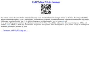 Child Welfare Website Summary
This website is about the Child Welfare Information Gateway which provides information relating to statutes for the states. According to the Child
Welfare Information Gateway ( 2016), "Our mission is to connect child welfare and related professionals to comprehensive resources to help protect
children and strengthen families" (par. 1). In addition, the program provides the quality care for every child and.
In my opinion, this program is centered upon the improvement and well–being of the children and also provides services that protect children and
reinforce family stability. A child's best interest should always come first regardless of the challenges faced by the parents. Though the challenges of
working in these kind of programs are great
... Get more on HelpWriting.net ...
 