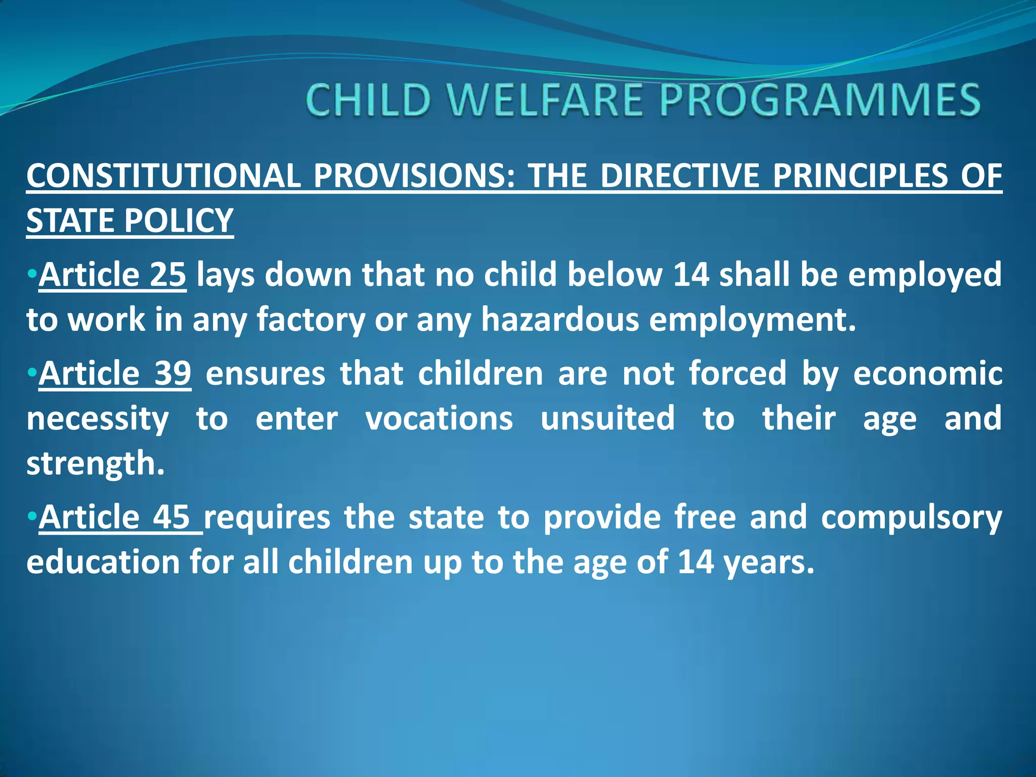 CONSTITUTIONAL PROVISIONS: THE DIRECTIVE PRINCIPLES OF
STATE POLICY
•Article 25 lays down that no child below 14 shall be employed
to work in any factory or any hazardous employment.
•Article 39 ensures that children are not forced by economic
necessity to enter vocations unsuited to their age and
strength.
•Article 45 requires the state to provide free and compulsory
education for all children up to the age of 14 years.

 
