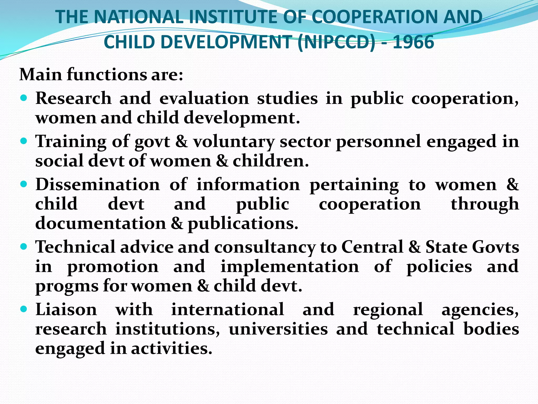 THE NATIONAL INSTITUTE OF COOPERATION AND
CHILD DEVELOPMENT (NIPCCD) - 1966
Main functions are:
 Research and evaluation studies in public cooperation,
women and child development.
 Training of govt & voluntary sector personnel engaged in
social devt of women & children.
 Dissemination of information pertaining to women &
child
devt
and
public
cooperation
through
documentation & publications.
 Technical advice and consultancy to Central & State Govts
in promotion and implementation of policies and
progms for women & child devt.
 Liaison with international and regional agencies,
research institutions, universities and technical bodies
engaged in activities.

 
