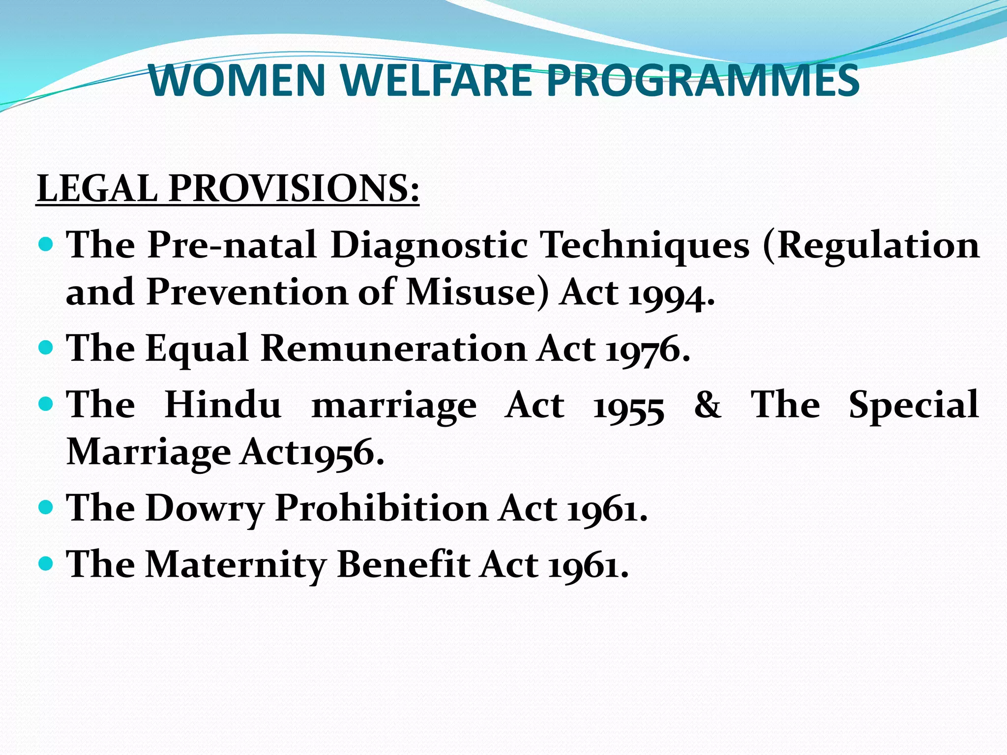 WOMEN WELFARE PROGRAMMES
LEGAL PROVISIONS:
 The Pre-natal Diagnostic Techniques (Regulation
and Prevention of Misuse) Act 1994.
 The Equal Remuneration Act 1976.
 The Hindu marriage Act 1955 & The Special
Marriage Act1956.
 The Dowry Prohibition Act 1961.
 The Maternity Benefit Act 1961.

 