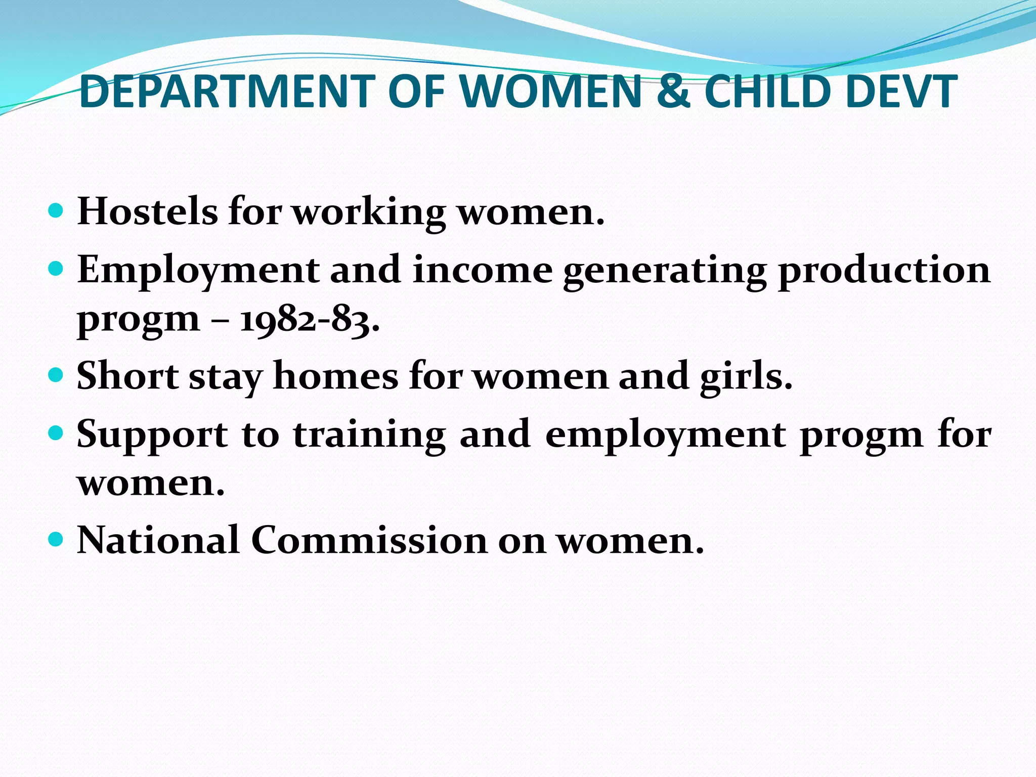 DEPARTMENT OF WOMEN & CHILD DEVT
 Hostels for working women.

 Employment and income generating production
progm – 1982-83.
 Short stay homes for women and girls.
 Support to training and employment progm for
women.
 National Commission on women.

 