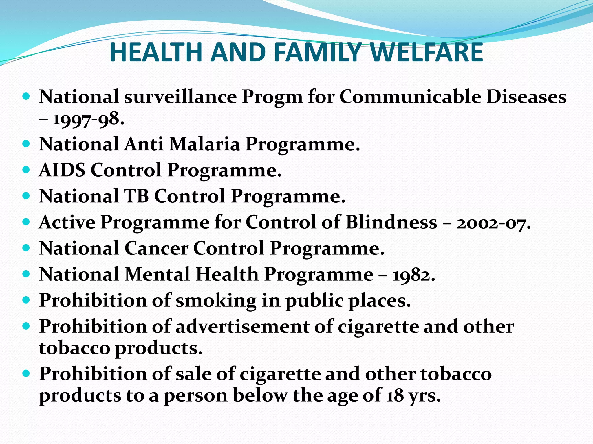 HEALTH AND FAMILY WELFARE
 National surveillance Progm for Communicable Diseases










– 1997-98.
National Anti Malaria Programme.
AIDS Control Programme.
National TB Control Programme.
Active Programme for Control of Blindness – 2002-07.
National Cancer Control Programme.
National Mental Health Programme – 1982.
Prohibition of smoking in public places.
Prohibition of advertisement of cigarette and other
tobacco products.
Prohibition of sale of cigarette and other tobacco
products to a person below the age of 18 yrs.

 
