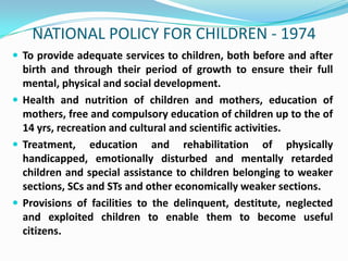 NATIONAL POLICY FOR CHILDREN - 1974
 To provide adequate services to children, both before and after

birth and through their period of growth to ensure their full
mental, physical and social development.
 Health and nutrition of children and mothers, education of
mothers, free and compulsory education of children up to the of
14 yrs, recreation and cultural and scientific activities.
 Treatment, education and rehabilitation of physically
handicapped, emotionally disturbed and mentally retarded
children and special assistance to children belonging to weaker
sections, SCs and STs and other economically weaker sections.
 Provisions of facilities to the delinquent, destitute, neglected
and exploited children to enable them to become useful
citizens.

 