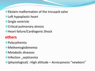 Ebstein malformation of the tricuspid valve 
Left hypoplastic heart 
Single ventricle 
Critical pulmonary atresia 
Heart failure/Cardiogenic Shock 
others 
Polycythemia 
Methemoglobinemia 
Metabolic diseases 
Infection _septicemia 
(physiological) : High altitude – Acrocyanosis “newborn” 
 