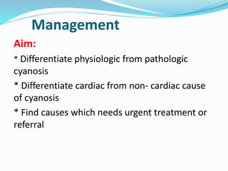 Management 
Aim: 
* Differentiate physiologic from pathologic 
cyanosis 
* Differentiate cardiac from non- cardiac cause 
of cyanosis 
* Find causes which needs urgent treatment or 
referral 
 
