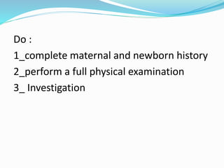 Do : 
1_complete maternal and newborn history 
2_perform a full physical examination 
3_ Investigation 
 