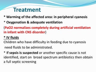 Treatment 
* Warming of the affected area: in peripheral cyanosis 
* Oxygenation & adequate ventilation 
(PaO2 normalizes completely during artificial ventilation 
in infant with CNS disorder) 
* IV fluids 
Children who have difficulty in feeding due to cyanosis 
need fluids to be administrated. 
* If sepsis is suspected or another specific cause is not 
identified, start on broad spectrum antibiotics then obtain 
a full septic screening 
 
