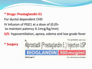 * Drugs: Prostaglandin E1 
For ductal dependent CHD 
IV Infusion of PGE1 at a dose of (0.05- 
to maintain patency 0.1mcg/kg/min) 
S/E- hypoventilation, apnea, edema and low grade fever 
* Surgery 
 