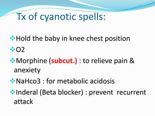 Tx of cyanotic spells: 
Hold the baby in knee chest position 
O2 
Morphine (subcut.) : to relieve pain & 
anexiety 
NaHco3 : for metabolic acidosis 
Inderal (Beta blocker) : prevent recurrent 
attack 
 