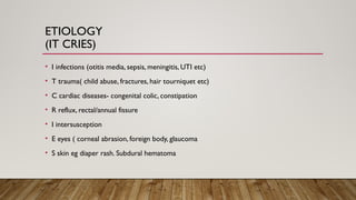 ETIOLOGY
(IT CRIES)
• I infections (otitis media, sepsis, meningitis, UTI etc)
• T trauma( child abuse, fractures, hair tourniquet etc)
• C cardiac diseases- congenital colic, constipation
• R reflux, rectal/annual fissure
• I intersusception
• E eyes ( corneal abrasion, foreign body, glaucoma
• S skin eg diaper rash. Subdural hematoma
 
